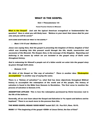WHAT IS THE GOSPEL

                                     52.6 I Thessalonians 1:5

                                   Pastor/Teacher Charles E. Whisnant


What is the Gospel?         Just ask the typical American evangelical or fundamentalist the
question? Here is what you will likely hear: “Believe in your heart that Jesus died for your
sins and you will be saved.”

NOTE SOME SCRIPTURES ON “WHAT IS THE GOSPEL?”

   o   Mark 1:14-15 and Matthew 2:14

Jesus was saying then, that the gospel is preaching the kingdom of Christ, kingdom of God
which was breaking into this present world through the life, death, resurrection and
ascension of the Messiah. The Gospel, then, is the message of the Kingdom. Repenting and
believing is the means by which we are included in the gospel story of God‟s work
throughout history.

God is redeeming for Himself a people out of a fallen world: we enter into the gospel story
by grace through faith alone.

   o   Romans 1:1-6

We think of the Gospel as “the way of salvation.”             There is another idea: “Redemption
accomplished.” is another way of saying the same.

There is a “history of salvation:” i.e. what God has done objectively throughout Biblical
history to accomplish the redemption of the world and of His people. The history of
salvation is found in the Bible from Genesis to Revelation. The first verse to mention the
process of salvation is Genesis 3:15.

REDEMPTION APPLIED: This is how the redemption purchased by Christ becomes real in
the life of the believer.

Generally, all we ever learn about the Gospel and Salvation is “to repent and believe and be
baptized.” There is so much more to the process than this.

THE WORD GOSPEL MEANS „GOOD NEWS” Isaiah 52:7. Cf. Psa 93:1, Rom. 10:15.

MARK 1:1 “The beginning of the gospel <2098> of Jesus Christ, the Son of God.”
 