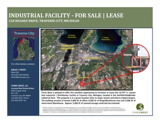 INDUSTRIAL FACILITY ­ FOR SALE | LEASE
528 HUGHES DRIVE, TRAVERSE CITY, MICHIGAN


    Traverse City                                                                    W. Grand 
                                                                                   Traverse Bay                                                              E. Grand 
                                                                                                                                                           Traverse Bay



                                                                      DOWNTOWN
                                                                     TRAVERSE CITY



                                                                                                                       Cherry Capital Airport

                                                                                   S. Airport Road
 For information contact:
                                                                                                                                                                                                                  Hughes Drive
 DAVID J FROST
 DAVID J FROST
 REALTOR
 231.620.5705 Mobile
 dfrost@threewest.net



 THREE WEST, LLC
 Licensed Real Estate Broker
 4020 Copper View
 Ste. 129                      Three West is pleased to offer this excellent opportunity to Purchase or Lease this 14,797 +/‐ square
 Traverse City, MI 49684       foot Industrial | Distribution Facility in Traverse City, Michigan, located in the Garfield‐Heidbreder
 231.929.2955  Phone           Industrial Park. This property is in a great location close to major streets and Cherry Capital Airport.
 231.929.2970  Fax
 231 929 2970 Fax              The building consists of almost 3,000 SF of office, 8,300 SF of Shop/Warehouse area and 3,200 SF of
                                                                3 000        office 8 300                                  3 200
                               stand alone Warehouse. Approx. 3,300 SF of covered storage could also be enclosed.
                                ©2010, Three West, LLC. We obtained the information above from sources we believe to be reliable.  However, we have not verified its accuracy and make no 
                                guarantee, warranty or representation about it.  It is submitted subject to errors, omissions, change of price, rental or other conditions, prior sale, lease or financing, or 
                                withdrawal without notice.  We include projections, opinions, assumptions or estimates for example only, and they may not represent current or future performance of 
                                the property.  You and your tax and legal advisors should conduct your own investigation of the property and transaction.
 