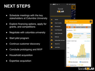 NEXT STEPS
● Schedule meetings with the key
stakeholders at Columbia University
● Explore financing options, apply for
grants, and competitions
● Negotiate with columbia university
● Start pilot program
● Continue customer discovery
● Conclude prototyping and MVP
● Household acquisition
● Expertise acquisition
 