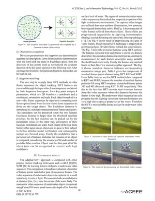 ACEEE Int. J. on Information Technology, Vol. 02, No. 01, March 2012


                                                                         surface level of water. The captured monocular underwater
                                                                         video sequence is diminished due to optical properties of the
                                                                         light in underwater environment. The captured video images
                                                                         are suffered from non-uniform illumination, low contrast,
                                                                         blurring and diminished colors. The Fig. 5 shows one pair of
                                                                         video frames suffered from these effects. These effects are
                                                                         preprocessed sequentially by applying homomorphic
                                                                         filtering, wavelet denoising and anisotropic filtering technique
                                                                         [11]. The Fig. 6 shows result of preprocessing on a pair of
 Figure 4. The keypoint descriptor is generated and weighted by a        video frames. The proposed SIFT technique is employed on
                  Gaussian window (blue circle)                          preprocessed pair of video frames to track the same features.
                                                                         The Fig. 7 shows the extracted features using SIFT method.
D. Orientation assignment                                                The features extracted from each frame is stored in a feature
    Direction parameters to the keypoints are determined to              descriptor, the euclidian distance is employed as a similarity
quantize the description. Lowe formulated the determination              measurement for each feature descriptor using suitable
with the norm and the angle in Euclidean space, with the                 threshold found empirically. Finally, the features are matched
direction of key points used as normalized the gradient                  based on Best-Bin-First nearest neighbor approach. The Fig.
direction of the key point operator in the following step. After         8 shows matched features between corresponding
an image revolvement, the identical directions demanded can              consecutive image pair. Table I gives the comparison of
be worked out.                                                           matched feature points obtained using SIFT, KLT and SURF.
E. Keypoint matching                                                     From Table I we can see that SIFT method is best compared
                                                                         to KLT and SURF, because the number of matched feature
    The next step is to apply these SIFT methods to video                points is 419 using SIFT compared to matched feature points
frame sequences for object tracking. SIFT features are                   397 and 403 obtained using KLT, SURF respectively. This
extracted through the input video frame sequences and stored             due to the fact that SIFT extracts most invariant features
by their keypoints descriptors. Each key point assigns 4                 from the video sequence where the disparity between the
parameters, which are 2D location (x coordinate and y                    frames is very high. The underwater video sequence has such
coordinate), orientation and scale. Each object is tracked in a          property that the lighting variations between the frames are
new video frame sequences by separately comparing each                   very high due to optical properties of the water. Therefore
feature point found from the new video frame sequences to                the SIFT is most suitable feature tracker for underwater video
those on the target object. The Euclidean distance is                    sequence.
introduced as a similarity measurement of feature characters.
The candidates can be preserved when the two features
Euclidean distance is larger than the threshold specified
previous. So the best matches can be picked out by the
parameters value, in the other way, consistency of their
location, orientation and scale. Each cluster of three or more
features that agree on an object and its pose is then subject
to further detailed model verification and subsequently
outliers are throwed away. Finally the probability that a
particular set of features indicates the presence of an object             Figure 5. Successive video frames of captured underwater video
                                                                                                      Sequence
is computed, considering the accuracy of fit and number of
probable false matches. Object matches that pass all of the
above tests can be recognized as correct with high
confidence.

                  III. EXPERIMENTAL RESULTS
    The adapted SIFT approach is compared with other
popular feature tracking techniques such as KLT [9][10],
SURF [12] for tracking features of objects in underwater video            Figure 6. The result of pre-processing on diminished video images
sequence. The comparison is based on evaluation of number
of feature points matched in pair of successive frames. The
video sequence of underwater objects is captured in a small
water body in natural light. The scene includes several objects
at distance [1m, 2m], near the corner of the water body. The
monocular video sequence of underwater objects is captured
using Canon D10 water proof camera at a depth of 2m from the
© 2012 ACEEE                                                        45
DOI: 01.IJIT.02.01. 529
 