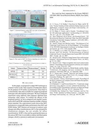 ACEEE Int. J. on Information Technology, Vol. 02, No. 01, March 2012


                                                                                                     ACKNOWLEDGMENT
                                                                                 This work has been supported by the Grants NRB/SC/
                                                                              158/2008-2009, Naval Research Board, DRDO, New Delhi,
                                                                              India.

                                                                                                        REFERENCES
                                                                              [1] E. Trucco, Y. R. Petillot, I. Tena Ruiz, K. Plakas, and D. M.
                                                                              Lane, “Feature Tracking in Video and Sonar Subsea Sequences with
                                                                              Applications”, Computer Vision and Image Understanding, vol.
                                                                              79, pp. 92-122, February 2000.
  Figure 7. Extracted features using SIFT on a pair of successive
                                                                              [2] K. Plakas, E. Trucco, and A. Fusiello, “Uncalibrated vision
                           video frames
                                                                              for 3-D underwater applications”, In Proceedings of OCEANS
                                                                              ’98, vol. 1, pp. 272 - 276, October 1998.
                                                                              [3] Anne Sedlazeck, Kevin Koser, and Reinhard Koch, “3D
                                                                              Reconstruction Based on Underwater Video from ROV Kiel 6000
                                                                              Considering Underwater Imaging Conditions”, OCEANS 2009 -
                                                                              EUROPE, pp. 1-10, 2009.
                                                                              [4] Andrew Hogue and Michael Jenkin, “Development of an
                                                                              Underwater Vision Sensor for 3D Reef Mapping”, In Proceedings
                                                                              of the IEEE/RSJ International Conference on Intelligent Robots
                                                                              and Systems, pp. 5351- 5356, October 2006.
                                                                              [5] V. Brandou, A. G. Allais, M. Perrier, E. Malis, P. Rives, J.
                                                                              Sarrazin, and P. M. Sarradin, “3D Reconstruction of Natural
                                                                              Underwater Scenes Using the Stereovision System IRIS”, OCEANS
                                                                              2007 - Europe , pp. 1-6, 2007.
                                                                              [6] David G Lowe, “Distinctive image features from scale-invariant
  Figure 8. The result of SIFT for feature matching on a pair of a            keypoints”, International Journal of Computer Vision, vol. 60(2),
                            video frames                                      pp. 91-110, 2004.
 TABLE I. COMPARISON OF FEATURE TRACKING TECHNIQUES BASED ON NUMBER OF        [7] David G Lowe, “Object recognition from local scale-invariant
                           FEATURES MATCHED                                   features”, Proceedings of the International Conference on Computer
                                                                              Vision, vol. 2, pp. 1150-1157, 1997.
                                                                              [8] Piotr Jasiobedzki, Stephen Se, Michel Bondy, and Roy Jakola,
                                                                              “Underwater 3D mapping and pose estimation for ROV
                                                                              operations”, OCEANS 2008, pp. 1-6, September 2008.
                                                                              [9] C. Tomasi and T. Kanade, “Detection and tracking of point
                                                                              features”, Technical Report CMU-CS-91-132, Carnegie Mellon
                                                                              University, Pittsburg, PA, April 1991.
                                                                              [10] J. Shi and C. Tomasi, “Good features to track”, Proceedings of
                                                                              the IEEE Conference on Computer Vision and Pattern Recognition,
                          III. CONCLUSIONS                                    pp. 593-600, June 1994.
                                                                              [11] Prabhakar C. J. and Praveen Kumar P.U., “Underwater image
       In this paper, we proposed to adapt SIFT technique as                  denoising using adaptive wavelet subband thresholding”, In
a feature tracker in the video sequence of underwater objects                 Proceedings of IEEE International Conference on Signal and Image
for the purpose of 3D surface reconstruction. Since there is                  Processing (ICSIP), 2010, pp. 322-327, December 2010.
no benchmark video data available for comparing proposed                      [12] Herbert Bay, Andreas Ess, Tinne Tuytelaars, and Luc Van
                                                                              Gool, “SURF: Speeded Up Robust Features”, Computer Vision
technique with other popular techniques. We have conducted
                                                                              and Image Understanding, vol. 110(3), pp. 346-359, 2008.
experiment using captured video sequence obtained from
monocular video camera. To evaluate the efficacy of the
proposed method, we have compared with popular tracker
such as KLT and SURF techniques based on number of feature
points matched. The experimental results shows that SIFT
method gives comparably better performance than KLT and
SURF tracker. SIFT features are invariant to rotation, scale
changes and affine transformations. KLT is fast and good for
illumination changes, but not suitable for affine
transformation. SURF is fast and has good performance as
the same as SIFT, but it is not stable to rotation and illumination
changes, which is common in underwater environment.


© 2012 ACEEE                                                             46
DOI: 01.IJIT.02.01. 529
 
