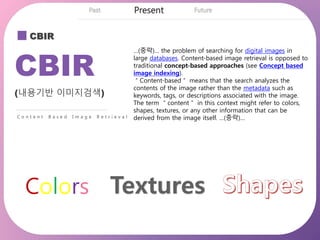 CBIR
CBIR
(내용기반 이미지검색)
C o n t e n t B a s e d I m a g e R e t r i e v a l
…(중략)… the problem of searching for digital images in
large databases. Content-based image retrieval is opposed to
traditional concept-based approaches (see Concept based
image indexing).
＂Content-based＂ means that the search analyzes the
contents of the image rather than the metadata such as
keywords, tags, or descriptions associated with the image.
The term ＂content＂ in this context might refer to colors,
shapes, textures, or any other information that can be
derived from the image itself. …(중략)…
Colors
 