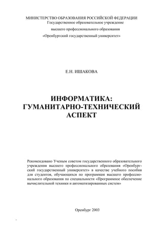 МИНИСТЕРСТВО ОБРАЗОВАНИЯ РОССИЙСКОЙ ФЕДЕРАЦИИ
Государственное образовательное учреждение
высшего профессионального образования
«Оренбургский государственный университет»
Е.Н. ИШАКОВА
ИНФОРМАТИКА:
ГУМАНИТАРНО-ТЕХНИЧЕСКИЙ
АСПЕКТ
Рекомендовано Ученым советом государственного образовательного
учреждения высшего профессионального образования «Оренбург-
ский государственный университет» в качестве учебного пособия
для студентов, обучающихся по программам высшего профессио-
нального образования по специальности «Программное обеспечение
вычислительной техники и автоматизированных систем»
Оренбург 2003
1
Copyright ОАО «ЦКБ «БИБКОМ» & ООО «Aгентство Kнига-Cервис»
 