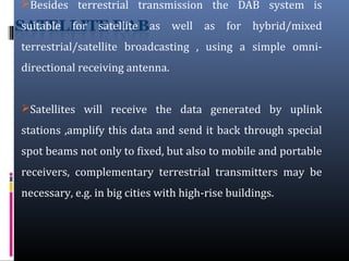 Besides terrestrial transmission the DAB system is
suitable for satellite as well as for hybrid/mixed
terrestrial/satellite broadcasting , using a simple omni-
directional receiving antenna.
Satellites will receive the data generated by uplink
stations ,amplify this data and send it back through special
spot beams not only to fixed, but also to mobile and portable
receivers, complementary terrestrial transmitters may be
necessary, e.g. in big cities with high-rise buildings.
 
