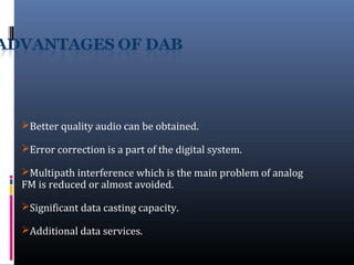 Better quality audio can be obtained.
Error correction is a part of the digital system.
Multipath interference which is the main problem of analog
FM is reduced or almost avoided.
Significant data casting capacity.
Additional data services.
 