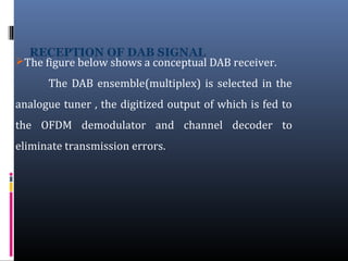 The figure below shows a conceptual DAB receiver.
The DAB ensemble(multiplex) is selected in the
analogue tuner , the digitized output of which is fed to
the OFDM demodulator and channel decoder to
eliminate transmission errors.
 