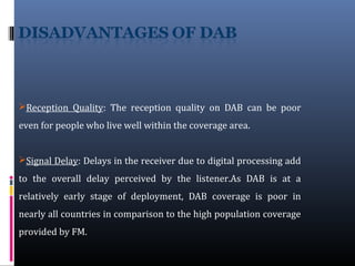 Reception Quality: The reception quality on DAB can be poor
even for people who live well within the coverage area.
Signal Delay: Delays in the receiver due to digital processing add
to the overall delay perceived by the listener.As DAB is at a
relatively early stage of deployment, DAB coverage is poor in
nearly all countries in comparison to the high population coverage
provided by FM.
 