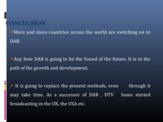 More and more countries across the world are switching on to
DAB.
Any how DAB is going to be the Sound of the future. It is in the
path of the growth and development.
 It is going to replace the present methods, even through it
may take time. As a successor of DAB , DTV hams started
broadcasting in the UK, the USA etc.
 
