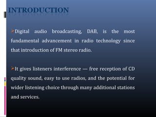 Digital audio broadcasting, DAB, is the most
fundamental advancement in radio technology since
that introduction of FM stereo radio.
It gives listeners interference — free reception of CD
quality sound, easy to use radios, and the potential for
wider listening choice through many additional stations
and services.
 