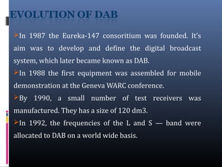 In 1987 the Eureka-147 consoritium was founded. It’s
aim was to develop and define the digital broadcast
system, which later became known as DAB.
In 1988 the first equipment was assembled for mobile
demonstration at the Geneva WARC conference.
By 1990, a small number of test receivers was
manufactured. They has a size of 120 dm3.
In 1992, the frequencies of the L and S — band were
allocated to DAB on a world wide basis.
 