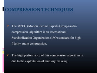  The MPEG (Motion Picture Experts Group) audio
compression algorithm is an International
Standardization Organization (ISO) standard for high
fidelity audio compression.
 The high performance of this compression algorithm is
due to the exploitation of auditory masking.
 