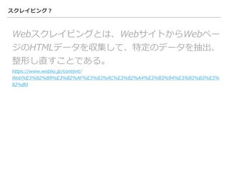 スクレイピング？
Webスクレイピングとは、WebサイトからWebペー
ジのHTMLデータを収集して、特定のデータを抽出、
整形し直すことである。
https://www.weblio.jp/content/
Web%E3%82%B9%E3%82%AF%E3%83%AC%E3%82%A4%E3%83%94%E3%83%B3%E3%
82%B0
 