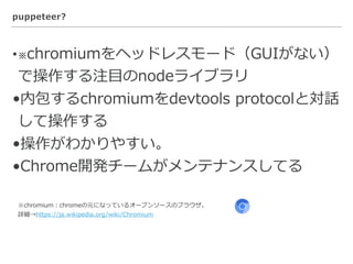 puppeteer?
•※chromiumをヘッドレスモード（GUIがない）
で操作する注⽬のnodeライブラリ
•内包するchromiumをdevtools protocolと対話
して操作する
•操作がわかりやすい。
•Chrome開発チームがメンテナンスしてる
※chromium：chromeの元になっているオープンソースのブラウザ。
詳細→https://ja.wikipedia.org/wiki/Chromium
 