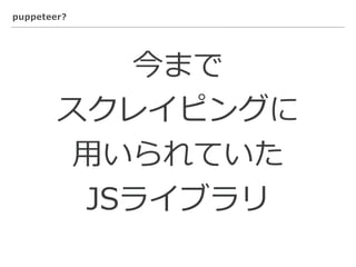 puppeteer?
今まで
スクレイピングに
⽤いられていた
JSライブラリ
 