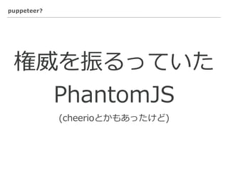 puppeteer?
権威を振るっていた
PhantomJS
(cheerioとかもあったけど)
 