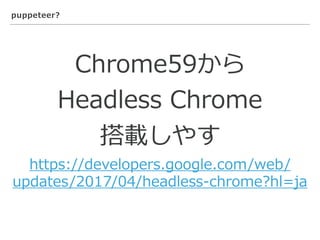 puppeteer?
Chrome59から
Headless Chrome
搭載しやす
https://developers.google.com/web/
updates/2017/04/headless-chrome?hl=ja
 