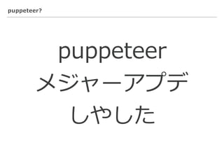 puppeteer?
puppeteer
メジャーアプデ
しやした
 