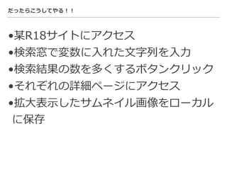 だったらこうしてやる！！
•某R18サイトにアクセス
•検索窓で変数に⼊れた⽂字列を⼊⼒
•検索結果の数を多くするボタンクリック
•それぞれの詳細ページにアクセス
•拡⼤表⽰したサムネイル画像をローカル
に保存
 
