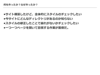 何を作ったか？なぜ作ったか？
•サイト構築したけど、全体的にスタイルのチェックしたい
•今サイトにどんなディレクトリがあるのか知らない
•スタイルの修正したことで崩れがないかチェックしたい
•⼀つ⼀つページを開いて⽬視する作業が⾯倒だ。
 