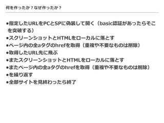 何を作ったか？なぜ作ったか？
•指定したURLをPCとSPに偽装して開く（basic認証があったらそこ
を突破する）
•スクリーンショットとHTMLをローカルに落とす
•ページ内の全aタグのhrefを取得（重複や不要なものは削除）
•取得したURL先に⾶ぶ
•またスクリーンショットとHTMLをローカルに落とす
•またページ内の全aタグのhrefを取得（重複や不要なものは削除）
•を繰り返す
•全部サイトを⾒終わったら終了
 