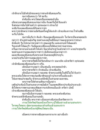 10
เจ้าจักอาจไปยังสานักของพระราชาแล้วขับตอบหรือ.
กุมารนั้นตอบว่า ได้ ขอรับ.
ลาดับนั้น พระโสณกปัจเจกพุทธเจ้านั้น
เมื่อจะบอกเพลงขับตอบแก่กุมารนั้น ก็แลครั้นให้เรียนแล้ว
จึงส่งกุมารนั้นไปด้วยคาว่า ดูก่อนกุมาร เจ้าจงไป
จงขับร้องเพลงขับตอบนี้กับพระราชา
พระราชาจักพระราชทานอิสริยยศใหญ่ให้แก่เจ้า เจ้าจะต้องการอะไรด้วยฟืน
จงรีบไปเถิด.
กุมารนั้นรับว่า ดีแล้ว เรียนเพลงขับตอบแล้ว ไหว้พระปัจเจกพุทธเจ้า
กล่าวว่า ข้าแต่ท่านผู้เจริญ ขอท่านจงอยู่ในที่นี้จนกว่าผมจะพาพระราชามา
ดังนี้แล้ว รีบไปหามารดากล่าวว่า คุณแม่ครับ แม่จงอาบน้าให้ผมแล้ว
รีบแต่งตัวให้ผมเร็ว วันนี้ผมจะเปลื้องแม่ให้พ้นจากความยากจน.
ครั้นมารดาอาบน้าแต่งตัวให้แล้ว จึงมายังประตูวังแล้วกล่าวว่า นายประตูขอรับ
ขอท่านจงกราบทูลแด่พระราชาว่า มีเด็กคนหนึ่งมากล่าวว่า
ผมจะขับเพลงขับตอบกับพระองค์ ยืนคอยอยู่ที่ประตูวัง.
นายประตูรีบไปกราบทูลแด่พระราชา.
พระราชาตรัสสั่งให้เรียกเด็กมาว่า จงมาเถิด แล้วตรัสว่า ดูก่อนพ่อ
เจ้าจักขับเพลงขับตอบกับเรา หรือ.
เด็กนั้นกราบทูลว่า เป็ นเช่นนั้น พระพุทธเจ้าข้า.
พระราชาตรัสว่า ถ้าเช่นนั้น เจ้าจงขับเถิด.
เด็กนั้นกราบทูลว่า ขอเดชะ ข้าพระองค์ขับในที่นี้ไม่ได้ ก็แต่ว่า
พระองค์จงให้พวกราชบุรุษเที่ยวตีกลองป่าวประกาศในเมืองแล้ว
ให้มหาชนประชุมกัน ข้าพระองค์จักขับในท่ามกลางมหาชน.
พระราชาให้ทาตามที่กุมารนั้นกล่าว
เสด็จประทับนั่งในท่ามกลางราชบัลลังก์ ในมณฑปที่เขาประดับประดาแล้ว
สั่งให้พระราชทานอาสนะที่สมควรแก่เด็กคนนั้นแล้ว ตรัสว่า บัดนี้
เจ้าจงขับเพลงขับของเจ้าได้แล้ว.
กุมารนั้นจึงกราบทูลว่า ขอเดชะ พระองค์จงขับก่อน
ข้าพระองค์จักขับตอบในภายหลัง.
ลาดับนั้น พระราชา เมื่อจะทรงขับก่อนจึงตรัสคาถาว่า
เราจะให้ทรัพย์ร้อยหนึ่งแก่ใครๆ ผู้ได้ยินข่าวแล้วมาบอกแก่เรา
ใครพบโสณกะ ผู้สหายเคยเล่นมาด้วยกันแล้วบอกแก่เรา
เราจะให้ทรัพย์พันหนึ่งแก่ผู้ที่พบโสณกะนั้น.
เมื่อพระราชาทรงขับอุทานคาถาแรก อย่างนี้แล้ว
 