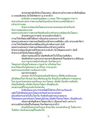 11
พระศาสดาผู้ตรัสรู้เองโดยเฉพาะ เมื่อจะทรงประกาศคาถาที่เด็กผู้มีผม
๕ แหยมขับตอบ จึงได้ตรัสคาถา ๒ คาถานี้ว่า
ลาดับนั้น มาณพน้อยผู้มีผม ๕ แหยม ได้กราบทูลพระราชาว่า
พระองค์จงทรงพระราชทานทรัพย์ร้อยหนึ่งแก่ข้าพระองค์ผู้ได้ยินข่าว
แล้วมากราบทูล
ข้าพระองค์พบเห็นโสณกะพระสหายเคยเล่นมาด้วยกันแล้ว
จึงกราบทูลแด่พระองค์
ขอพระองค์จงพระราชทานทรัพย์พันหนึ่งแก่ข้าพระองค์ผู้พบเห็นโสณกะ.
ข้าแต่พระมหาราชเจ้า พระองค์ทรงรับสั่งว่า
เราจะให้ทรัพย์แก่ผู้ที่ได้ยินข่าวนั้นแล้วมาบอกแก่เรา ดังนี้
ขอพระองค์จงพระราชทานทรัพย์นั้นแก่ข้าพระองค์ทีเดียว อนึ่ง พระองค์ตรัสว่า
เราจะให้ทรัพย์พันหนึ่งแก่ผู้ที่พบเห็นแล้วกลับมาบอก ดังนี้
ขอพระองค์จงพระราชทานทรัพย์แม้นั้นแก่ข้าพระองค์ด้วย
ข้าพระองค์พบเห็นสหายที่รักของพระองค์แล้ว จึงได้ทูลพระองค์ว่า บัดนี้
ข้าพระองค์ได้เห็นโสณกะผู้นี้แล้ว.
เนื้อความต่อแต่นี้ไป บัณฑิตพึงเข้าใจได้โดยง่ายทีเดียว.
บัณฑิตพึงทราบพระคาถาของพระสัมพุทธเจ้าโดยนัยพระบาลีนั่นแล.
พระราชาทรงสดับคานั้นแล้ว จึงตรัสถามว่า
โสณกกุมารนั้นอยู่ในชนบท แว่นแคว้น หรือนิคมไหน
ท่านได้พบเห็นโสณกกุมาร ณ ที่ไหน เราถามแล้ว
ขอท่านจงบอกเนื้อความนั้นแก่เราเถิด.
กุมารกราบทูลว่า
ขอเดชะ ต้นรังใหญ่หลายต้นมีลาต้นตรง มีสีเขียวเหมือนเมฆ
เป็นที่ชอบใจน่ารื่นรมย์ อันอาศัยกันและกัน ตั้งอยู่ในภาคพื้นพระราชอุทยาน
ในแว่นแคว้นของพระองค์นั่นเอง พระโสณกะ เมื่อสัตวโลกมีความยึดมั่น
เป็นผู้ไม่ยึดมั่น เมื่อสัตวโลกถูกไฟเผา เป็ นผู้ดับแล้ว
เพ่งฌานอยู่ที่โคนแห่งต้นรังเหล่านั้น.
ลาดับนั้นแล พระราชาตรัสสั่งให้ทาทางให้ราบเรียบแล้ว
เสด็จไปยังที่อยู่ของพระโสณกะพร้อมด้วยจาตุรงคเสนา
เมื่อเสด็จประพาสไปในไพรวัน ก็เสด็จถึงภูมิภาคแห่งอุทยาน
ได้ทอดพระเนตรเห็นพระโสณกะผู้นั่งอยู่ เมื่อสัตว์โลกถูกไฟเผา เป็นผู้ดับแล้ว.
เมื่อทรงสาคัญซึ่งพระโสณกะนั้นว่า เป็ นคนกาพร้า เพราะว่า
พระองค์ยังทรงยินดีในกิเลสอยู่ จึงตรัสพระคาถานี้ว่า
ภิกษุนี้เป็ นคนกาพร้าหนอ ศีรษะโล้น ครองผ้าสังฆาฏิ ไม่มีมารดา
ไม่มีบิดา นั่งเข้าฌานอยู่ที่โคนต้นไม้.
 