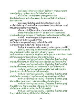 12
พระโสณกะได้ฟังพระดารัสนี้แล้ว จึงได้ทูลว่า ดูก่อนมหาบพิตร
บุคคลผู้ถูกต้องธรรมด้วยนามกาย ไม่ชื่อว่า เป็นคนกาพร้า
ผู้ใดในโลกนี้ นาเสียซึ่งธรรม ประพฤติตามอธรรม
ผู้นั้นชื่อว่า เป็นคนกาพร้า เป็นคนลามก มีบาปกรรมเป็นที่ไปในเบื้องหน้า
ขอถวายพระพร.
พระโสณกะนั้นติเตียนพระโพธิสัตว์ด้วยถ้อยคาอย่างนี้.
พระโพธิสัตว์ทรงทาเป็นเหมือนไม่ทรงทราบว่า พระโสณกะติเตียนพระองค์
ทรงบอกนามและโคตรของพระองค์.
เมื่อจะทรงทาปฏิสันถารกับพระโสณกะนั้น จึงตรัสคาถาว่า
มหาชนรู้จักนามของข้าพเจ้าว่า อรินทมะ และรู้จักข้าพเจ้าว่า
พระเจ้ากาสี ดูก่อนท่านโสณกะ การอยู่เป็นสุข ย่อมมีแก่ท่านผู้อยู่ในที่นี้แลหรือ.
ลาดับนั้น พระปัจเจกพุทธเจ้าจึงทูลตอบพระราชานั้นว่า
ขอถวายพระพร ขึ้นชื่อว่าความไม่สาราญ
ย่อมไม่มีแก่อาตมภาพผู้อยู่ในอุทยานนี้เท่านั้นก็หามิได้
แม้อาตมภาพจะอยู่ในที่อื่นๆ ก็ยังไม่มีเลย ดังนี้แล้ว.
จึงเริ่มคาถาแสดงความเจริญของสมณะ แด่พระราชาพระองค์นั้นว่า
(ข้อที่ ๑) ความเจริญ ย่อมมีแก่ภิกษุ ผู้ไม่มีทรัพย์ ไม่มีเรือน ทุกเมื่อ
(คือ) ทรัพย์และข้าวเปลือก ย่อมไม่เข้าไปในฉาง ในหม้อ
และในกระเช้าของภิกษุเหล่านั้น ภิกษุทั้งหลายเป็นผู้แสวงหาอาหารอันสาเร็จแล้ว
มีวัตรอันงาม เยียวยาอัตภาพให้เป็นไป ด้วยบิณฑบาตนั้น.
ข้อที่ ๒ ความเจริญ ย่อมมีแก่ภิกษุ ผู้ไม่มีทรัพย์ ไม่มีเรือน (คือ)
ภิกษุพึงบริโภคบิณฑบาต ที่ไม่มีโทษ และกิเลสอะไรๆ ย่อมไม่ประทุษร้าย
ข้อที่ ๓ ความเจริญ ย่อมมีแก่ภิกษุ ผู้ไม่มีทรัพย์ ไม่มีเรือน (คือ)
ภิกษุพึงบริโภคบิณฑบาตอันดับแล้ว และกิเลสอะไร ย่อมไม่ประทุษร้าย.
ข้อที่ ๔ ความเจริญ ย่อมมีแก่ภิกษุผู้ไม่มีทรัพย์ ไม่มีเรือน (คือ)
ผู้หลุดพ้นแล้ว เที่ยวไปในแว่นแคว้นไม่มีความข้อง.
ข้อที่ ๕ ความเจริญ ย่อมมีแก่ภิกษุ ผู้ไม่มีทรัพย์ ไม่มีเรือน (คือ)
เมื่อไฟไหม้พระนครอยู่ อะไรๆ สักหน่อยหนึ่งของภิกษุนั้น ย่อมไม่ไหม้.
ข้อที่ ๖ ความเจริญ ย่อมมีแก่ภิกษุ ผู้ไม่มีทรัพย์ ไม่มีเรือน (คือ)
เมื่อโจรปล้นแว่นแคว้น อะไรๆ สักหน่อยหนึ่งของภิกษุนั้นก็ไม่หาย.
ข้อที่ ๗ ความเจริญ ย่อมมีแก่ภิกษุ ผู้ไม่มีทรัพย์ ไม่มีเรือน (คือ)
ภิกษุผู้มีวัตรงาม ถือบาตรและจีวร ไปสู่หนทางที่พวกโจรรักษา
หรือไปสู่หนทางที่มีอันตรายอื่นๆ ย่อมไปได้โดยสวัสดี.
ข้อที่ ๘ ความเจริญ ย่อมมีแก่ภิกษุ ผู้ไม่มีทรัพย์ ไม่มีเรือน (คือ)
ภิกษุจะหลีกไปยังทิศใดๆ ก็ไม่มีห่วงใยไปยังทิศนั้นๆ.
 
