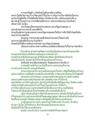 13
ความเจริญที่ ๘ คือภิกษุไม่ต้องเหลียวแลที่อยู่
เพราะไม่มีบริขารอะไรๆ ที่ตนเก็บไว้ในวิหาร เกินกว่าบริขารที่เนื่องในกาย
จะต้องไปสู่ทิศใด ก็ไปสู่ทิศนั้นได้อย่างไม่ต้องห่วงใย เหมือนกุลบุตรทั้ง ๒
ผู้บวชแล้วในถูปาราม บรรพชิตรูปที่แก่กว่า ออกจากเมืองอนุราธบุรีแล้ว
เดินทางไป ฉะนั้น.
พระโสณกปัจเจกพุทธเจ้าแสดงความเจริญแห่งสมณะ ๘
อย่างด้วยประการฉะนี้ แต่แท้ที่จริง
ท่านเป็นผู้สามารถจะแสดงความเจริญแห่งสมณะให้ยิ่งกว่านั้นได้ตั้งร้อยตั้งพัน
จนหาประมาณมิได้.
ฝ่ายพระราชาทรงละเลยซึ่งถ้อยคาของพระโสณกะนั้น
เพราะทรงยินดียิ่งในกาม จึงตรัสว่า
ข้าพเจ้ามิได้มีความต้องการด้วยความเจริญแห่งสมณะ.
เมื่อจะทรงประกาศความที่พระองค์มีพระทัยน้อมไปในกาม จึงตรัสว่า
ข้าแต่ภิกษุ ท่านสรรเสริญความเจริญเป็ นอันมากของภิกษุเหล่านั้น
ส่วนข้าพเจ้ายังกาหนัดในกามทั้งหลาย จะทาอย่างไร
กามทั้งหลายที่เป็นของมนุษย์ ทั้งที่เป็นของทิพย์ เป็นที่รักของข้าพเจ้า
เมื่อเป็นเช่นนั้น ข้าพเจ้าจักได้โลกทั้งสองด้วยเหตุไรหนอ.
ลาดับนั้น พระปัจเจกพุทธเจ้า จึงทูลกะพระราชานั้นว่า
นรชนผู้กาหนัดในกาม ยินดีในกาม หมกมุ่นอยู่ในกาม
กระทาบาปกรรมแล้ว ย่อมเข้าถึงทุคติ
ส่วนนรชนเหล่าใด ละกามทั้งหลายออกไปแล้ว เป็นผู้ไม่มีภัยแต่ไหนๆ
ย่อมบรรลุถึงความที่จิตมีอารมณ์เป็ นหนึ่งเกิดขึ้น นรชนเหล่านั้นย่อมไม่ไปสู่ทุคติ
ดูก่อนพระเจ้าอรินทมะ อาตมภาพจักแสดงอุปมาถวายมหาบพิตร
ขอมหาบพิตรจงทรงสดับข้ออุปมานั้น บัณฑิตบางพวกในโลกนี้
ย่อมรู้เนื้อความได้ด้วยข้ออุปมา มีกาตัวหนึ่งเป็ นสัตว์มีปัญญาน้อย ไม่มีความคิด
เห็นซากศพช้างลอยอยู่ในห้วงน้าใหญ่ ในแม่น้าคงคา จึงคิดว่า
เราได้ยานนี้แล้วหนอ และซากศพช้างนี้จักเป็นอาหารจานวนมิใช่น้อย
ใจของกาตัวนั้นยินดีแล้วในซากศพช้างนั้น ตลอดทั้งคืนทั้งวัน
เมื่อกาจิกกินเนื้อช้าง ดื่มน้ามีรสเหมาะส่วน เห็นต้นไม้อันใหญ่ในป่า
ก็ไม่ย่อมบินไป แม่น้าคงคามีปกติไหลลงสู่มหาสมุทร พัดเอากาตัวนั้นตัวประมาท
ยินดีในซากศพช้างไปสู่มหาสมุทร ซึ่งเป็ นที่ไปไม่ได้แห่งนกทั้งหลาย
กานั้นหมดอาหารแล้ว ตกลงในน้าไปข้างหลัง ข้างหน้า ข้างซ้าย
ข้างขวาไม่ได้ ไปไม่ถึงเกาะ สิ้นกาลังจมลงในท่ามกลางทะเล
อันเป็นที่ไปไม่ได้แห่งนกทั้งหลาย
ฝูงปลา จระเข้ มังกร และปลาร้ายที่เกิดในมหาสมุทร
 