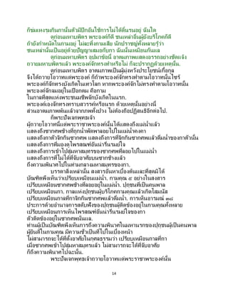 14
ก็ข่มเหงรุมกินกานั้นตัวมีปีกอันใช้การไม่ได้ดิ้นรนอยู่ ฉันใด
ดูก่อนมหาบพิตร พระองค์ก็ดี ชนเหล่าอื่นผู้ยังบริโภคก็ดี
ถ้ายังกาหนัดในกามอยู่ ไม่ละทิ้งกามเสีย นักปราชญ์ทั้งหลายรู้ว่า
ชนเหล่านั้นเป็นอยู่ด้วยปัญญาเสมอกับกา ฉันนั้นเหมือนกันแล
ดูก่อนมหาบพิตร อุปมาข้อนี้ อาตมภาพแสดงอรรถอย่างชัดแจ้ง
ถวายมหาบพิตรแล้ว พระองค์จักทรงทาหรือไม่ ก็จะปรากฏด้วยเหตุนั้น.
ดูก่อนมหาบพิตร อาตมภาพเป็นผู้มุ่งหวังประโยชน์เกื้อกูล
จึงได้ถวายโอวาทแด่พระองค์ ก็ถ้าพระองค์จักทรงทาตามโอวาทนั้นไซร้
พระองค์ก็จักทรงบังเกิดในเทวโลก หากพระองค์จักไม่ทรงทาตามโอวาทนั้น
พระองค์จักจมอยู่ในเปือกตม คือกาม
ในกาลที่สุดแห่งพระชนมชีพจักบังเกิดในนรก.
พระองค์เองจักทรงทราบสวรรค์หรือนรก ด้วยเหตุนั้นอย่างนี้
ส่วนอาตมภาพพ้นแล้วจากภพทั้งปวง ไม่ต้องถือปฏิสนธิอีกต่อไป.
ก็พระปัจเจกพุทธเจ้า
ผู้ถวายโอวาทนี้แด่พระราชาพระองค์นั้นได้แสดงถึงแม่น้าแล้ว
แสดงถึงซากศพช้างที่ถูกน้าพัดพาลอยไปในแม่น้าคงคา
แสดงถึงกาตัวจิกกินซากศพ แสดงถึงการที่จิกกินซากศพแล้วดื่มน้าของกาตัวนั้น
แสดงถึงการที่มองดูไพรสณฑ์อันน่ารื่นรมย์ใจ
แสดงถึงการเข้าไปสู่มหาสมุทรของซากศพที่ลอยไปในแม่น้า
แสดงถึงการที่ไม่ได้ที่จับอาศัยบนซากช้างแล้ว
ถึงความพินาศไปในท่ามกลางมหาสมุทรของกา.
บรรดาสิ่งเหล่านั้น สงสารอันหาเบื้องต้นและที่สุดมิได้
บัณฑิตพึงเห็นว่าเปรียบเหมือนแม่น้า. กามคุณ ๕ อย่างในสงสาร
เปรียบเหมือนซากศพช้างที่ลอยอยู่ในแม่น้า. ปุถุชนที่เป็ นคนพาล
เปรียบเหมือนกา. กาลแห่งปุถุชนผู้บริโภคกามคุณแล้วเกิดโสมนัส
เปรียบเหมือนกาลที่กาจิกกินซากศพแล้วดื่มน้า. การเห็นอารมณ์ ๓๘
ประการด้วยอานาจการสดับฟังของปุถุชนผู้ติดข้องอยู่ในกามคุณทั้งหลาย
เปรียบเหมือนการเห็นไพรสณฑ์อันน่ารื่นรมย์ใจของกา
ตัวติดข้องอยู่ในซากศพนั่นแล.
ท่านผู้เป็นบัณฑิตพึงเห็นการถึงความพินาศในมหานรกของปุถุชนผู้เป็นคนพาล
ผู้ยินดีในกามคุณ มีความชั่วเป็นที่ไปในเบื้องหน้า
ไม่สามารถจะได้ที่ตั้งอาศัยในกุศลธรรมว่า เปรียบเหมือนกาลที่กา
เมื่อซากศพเข้าไปสู่มหาสมุทรแล้ว ไม่สามารถจะได้ที่จับอาศัย
ก็ถึงความพินาศไปฉะนั้น.
พระปัจเจกพุทธเจ้าถวายโอวาทแด่พระราชาพระองค์นั้น
 
