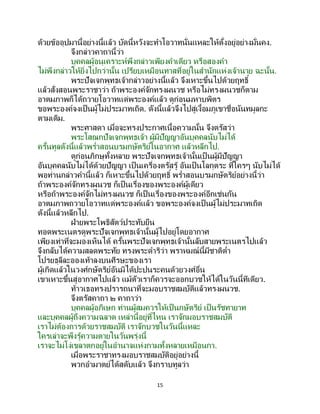 15
ด้วยข้ออุปมานี้อย่างนี้แล้ว บัดนี้หวังจะทาโอวาทนั่นแหละให้ตั้งอยู่อย่างมั่นคง.
จึงกล่าวคาถานี้ว่า
บุคคลผู้อนุเคราะห์พึงกล่าวเพียงคาเดียว หรือสองคา
ไม่พึงกล่าวให้ยิ่งไปกว่านั้น เปรียบเหมือนทาสที่อยู่ในสานักแห่งเจ้านาย ฉะนั้น.
พระปัจเจกพุทธเจ้ากล่าวอย่างนี้แล้ว จึงเหาะขึ้นไปด้วยฤทธิ์
แล้วสั่งสอนพระราชาว่า ถ้าพระองค์จักทรงผนวช หรือไม่ทรงผนวชก็ตาม
อาตมภาพก็ได้ถวายโอวาทแด่พระองค์แล้ว ดูก่อนมหาบพิตร
ขอพระองค์จงเป็นผู้ไม่ประมาทเถิด. ดังนี้แล้วจึงไปสู่เงื้อมภูเขาชื่อนันทมูลกะ
ตามเดิม.
พระศาสดา เมื่อจะทรงประกาศเนื้อความนั้น จึงตรัสว่า
พระโสณกปัจเจกพุทธเจ้า ผู้มีปัญญาอันบุคคลนับไม่ได้
ครั้นทูลดังนี้แล้วพร่าสอนบรมกษัตริย์ในอากาศ แล้วหลีกไป.
ดูก่อนภิกษุทั้งหลาย พระปัจเจกพุทธเจ้านั้นเป็ นผู้มีปัญญา
อันบุคคลนับไม่ได้ด้วยปัญญา เป็นเครื่องตรัสรู้ อันเป็นโลกุตระ ที่ใครๆ นับไม่ได้
พอท่านกล่าวคานี้แล้ว ก็เหาะขึ้นไปด้วยฤทธิ์ พร่าสอนบรมกษัตริย์อย่างนี้ว่า
ถ้าพระองค์จักทรงผนวช ก็เป็นเรื่องของพระองค์ผู้เดียว
หรือถ้าพระองค์จักไม่ทรงผนวช ก็เป็นเรื่องของพระองค์อีกเช่นกัน
อาตมภาพถวายโอวาทแด่พระองค์แล้ว ขอพระองค์จงเป็นผู้ไม่ประมาทเถิด
ดังนี้แล้วหลีกไป.
ฝ่ายพระโพธิสัตว์ประทับยืน
ทอดพระเนตรดูพระปัจเจกพุทธเจ้านั้นผู้ไปอยู่โดยอากาศ
เพียงเท่าที่จะมองเห็นได้ ครั้นพระปัจเจกพุทธเจ้านั้นลับสายพระเนตรไปแล้ว
จึงกลับได้ความสลดพระทัย ทรงพระดาริว่า พราหมณ์นี้มีชาติต่า
โปรยธุลีละอองเท้าลงบนศีรษะของเรา
ผู้เกิดแล้วในวงศ์กษัตริย์อันมิได้ปะปนระคนด้วยวงศ์อื่น
เขาเหาะขึ้นสู่อากาศไปแล้ว แม้ตัวเราก็ควรจะออกบวชให้ได้ในวันนี้ทีเดียว.
ท้าวเธอทรงปรารถนาที่จะมอบราชสมบัติแล้วทรงผนวช.
จึงตรัสคาถา ๒ คาถาว่า
บุคคลผู้อภิเษก ท่านผู้สมควรให้เป็นกษัตริย์ เป็ นรัชทายาท
และบุคคลผู้ถึงความฉลาด เหล่านี้อยู่ที่ไหน เราจักมอบราชสมบัติ
เราไม่ต้องการด้วยราชสมบัติ เราจักบวชในวันนี้แหละ
ใครเล่าจะพึงรู้ความตายในวันพรุ่งนี้
เราจะไม่โง่เขลาตกอยู่ในอานาจแห่งกามทั้งหลายเหมือนกา.
เมื่อพระราชาทรงมอบราชสมบัติอยู่อย่างนี้
พวกอามาตย์ได้สดับแล้ว จึงกราบทูลว่า
 