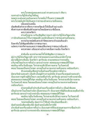 16
พระโอรสหนุ่มของพระองค์ ทรงพระนามว่า ทีฆาวุ
จะทรงบารุงรัฐให้เจริญได้มีอยู่
ขอพระองค์จงทรงอภิเษกพระโอรสนั้นไว้ในพระราชสมบัติ
พระโอรสนั้นจักได้เป็นพระราชาของข้าพระบาททั้งหลาย.
เบื้องหน้าแต่นั้น
บัณฑิตพึงทาคาถาที่พระราชาตรัสแล้วให้เป็นตัวอย่างแล้ว
พึงทราบคาถาสัมพันธ์ด้วยอุทานโดยนัยพระบาลีนั้นแล.
พระราชาตรัสว่า
ท่านทั้งหลาย จงรีบเชิญทีฆาวุกุมาร ผู้บารุงรัฐให้เจริญมาเถิด
เราจักอภิเษกเธอไว้ในราชสมบัติ เธอจักเป็นพระราชาของท่านทั้งหลาย.
พวกอามาตย์สดับพระดารัสของพระเจ้าแผ่นดินแล้ว
จึงพากันไปเชิญเสด็จทีฆาวุราชกุมารมา.
แม้พระราชาก็ทรงมอบพระราชสมบัติแก่พระราชกุมารนั้นแล้ว.
พระศาสดา เมื่อจะทรงประกาศเนื้อความนั้น จึงตรัสว่า
ลาดับนั้น พวกอามาตย์ได้ไปเชิญทีฆาวุราชกุมาร
ผู้บารุงรัฐให้เจริญมาเฝ้ า พระราชาทอดพระเนตรเห็นเอกอัครโอรส
ผู้น่าปลื้มพระทัยนั้น จึงตรัสว่า ลูกรักเอ๋ย คามเขตของเราหกหมื่น
บริบูรณ์โดยประการทั้งปวง ลูกจงบารุงเขา พ่อขอมอบราชสมบัติให้ลูก
พ่อจักบวชในวันนี้แหละ ใครเล่าจะพึงรู้ถึงความตาย ในวันพรุ่งนี้
พ่อจะไม่ยอมเป็นคนโง่เขลา ตกอยู่ในอานาจแห่งกามทั้งหลาย เหมือนกับกา.
ช้างหกหมื่นเชือกประดับด้วยเครื่องอลังการทั้งปวง
มีสายรัดล้วนทองคา เป็นช้างใหญ่มีร่างกายปกปิด ด้วยเครื่องคลุมล้วนทองคา
อันนายควาญช้างผู้ถือโตมร และขอขึ้นกากับ ลูกรักเอ๋ย ลูกจงบารุงช้างเหล่านั้น
พ่อขอมอบราชสมบัติให้ลูก พ่อจักบวชในวันนี้แหละ ใครเล่าจะพึงรู้ความตาย
ในวันพรุ่งนี้ พ่อจะไม่ยอมเป็นคนโง่เขลา ตกอยู่ในอานาจแห่งกามทั้งหลาย
เหมือนกับกา.
ม้าหกหมื่นตัวประดับด้วยเครื่องอลังการทั้งปวง เป็ นม้าสินธพ
เป็นม้าอาชาไนยโดยกาเนิด เป็ นพาหนะเร็ว อันนายสารถีผู้ถือแส้และธนูขึ้นกากับ
ลูกรักเอ๋ย ลูกจงบารุงม้าเหล่านั้น พ่อขอมอบราชสมบัติให้ลูก
พ่อจักบวชในวันนี้แหละ ใครเล่าจะพึงรู้ถึงความตาย ในวันพรุ่งนี้
พ่อจะไม่ยอมเป็นคนโง่เขลา ตกอยู่ในอานาจแห่งกามทั้งหลาย เหมือนกับกา.
รถหกหมื่นคัน หุ้มเกราะไว้ดีแล้ว มีธงอันยกขึ้นแล้ว
หุ้มด้วยหนังเสือเหลืองก็มี หุ้มด้วยหนังเสือโคร่งก็มี
ประดับด้วยเครื่องอลังการทั้งปวง อันนายสารถีถือแล่งธนูสวมเกราะขึ้นประจา
ลูกรักเอ๋ย ลูกจงบารุงรถเหล่านั้น พ่อขอมอบราชสมบัติให้ลูก
 