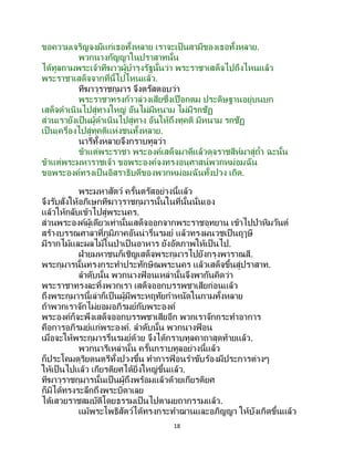 18
ขอความเจริญจงมีแก่เธอทั้งหลาย เราจะเป็นสามีของเธอทั้งหลาย.
พวกนางกัญญาในปราสาทนั้น
ได้ทูลถามพระเจ้าทีฆาวุผู้บารุงรัฐนั้นว่า พระราชาเสด็จไปถึงไหนแล้ว
พระราชาเสด็จจากที่นี้ไปไหนแล้ว.
ทีฆาวุราชกุมาร จึงตรัสตอบว่า
พระราชาทรงก้าวล่วงเสียซึ่งเปือกตม ประดิษฐานอยู่บนบก
เสด็จดาเนินไปสู่ทางใหญ่ อันไม่มีหนาม ไม่มีรกชัฏ
ส่วนเรายังเป็นผู้ดาเนินไปสู่ทาง อันให้ถึงทุคติ มีหนาม รกชัฏ
เป็นเครื่องไปสู่ทุคติแห่งชนทั้งหลาย.
นารีทั้งหลายจึงกราบทูลว่า
ข้าแต่พระราชา พระองค์เสด็จมาดีแล้วดุจราชสีห์มาสู่ถ้า ฉะนั้น
ข้าแต่พระมหาราชเจ้า ขอพระองค์จงทรงอนุศาสน์พวกหม่อมฉัน
ขอพระองค์ทรงเป็ นอิสราธิบดีของพวกหม่อมฉันทั้งปวง เถิด.
พระมหาสัตว์ ครั้นตรัสอย่างนี้แล้ว
จึงรับสั่งให้อภิเษกทีฆาวุราชกุมารนั้นในที่นั้นนั่นเอง
แล้วให้กลับเข้าไปสู่พระนคร.
ส่วนพระองค์ผู้เดียวเท่านั้นเสด็จออกจากพระราชอุทยาน เข้าไปป่าหิมวันต์
สร้างบรรณศาลาที่ภูมิภาคอันน่ารื่นรมย์ แล้วทรงผนวชเป็นฤๅษี
มีรากไม้และผลไม้ในป่าเป็นอาหาร ยังอัตภาพให้เป็นไป.
ฝ่ายมหาชนก็เชิญเสด็จพระกุมารไปยังกรุงพาราณสี.
พระกุมารนั้นทรงกระทาประทักษิณพระนคร แล้วเสด็จขึ้นสู่ปราสาท.
ลาดับนั้น พวกนางฟ้ อนเหล่านั้นจึงพากันคิดว่า
พระราชาทรงละทิ้งพวกเรา เสด็จออกบรรพชาเสียก่อนแล้ว
ถึงพระกุมารนี้เล่าก็เป็นผู้มีพระหฤทัยกาหนัดในกามทั้งหลาย
ถ้าพวกเราจักไม่ยอมอภิรมย์กับพระองค์
พระองค์ก็จะพึงเสด็จออกบรรพชาเสียอีก พวกเราจักกระทาอาการ
คือการอภิรมย์แก่พระองค์. ลาดับนั้น พวกนางฟ้ อน
เมื่อจะให้พระกุมารรื่นรมย์ด้วย จึงได้กราบทูลคาถาสุดท้ายแล้ว.
พวกนารีเหล่านั้น ครั้นกราบทูลอย่างนี้แล้ว
ก็ประโคมดุริยดนตรีทั้งปวงขึ้น ทาการฟ้ อนราขับร้องมีประการต่างๆ
ให้เป็ นไปแล้ว เกียรติยศได้ยิ่งใหญ่ขึ้นแล้ว.
ทีฆาวุราชกุมารนั้นเป็นผู้ถึงพร้อมแล้วด้วยเกียรติยศ
ก็มิได้ทรงระลึกถึงพระบิดาเลย
ได้เสวยราชสมบัติโดยธรรมเป็นไปตามยถากรรมแล้ว.
แม้พระโพธิสัตว์ได้ทรงกระทาฌานและอภิญญา ให้บังเกิดขึ้นแล้ว
 