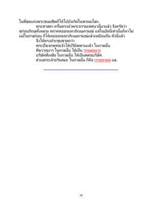 19
ในที่สุดแห่งพระชนมชีพก็ได้ไปบังเกิดในพรหมโลก.
พระศาสดา ครั้นทรงนาพระธรรมเทศนานี้มาแล้ว จึงตรัสว่า
ดูก่อนภิกษุทั้งหลาย ตถาคตออกมหาภิเนษกรมณ์ แต่ในบัดนี้เท่านั้นก็หาไม่
แม้ในกาลก่อน ก็ได้เคยออกมหาภิเนษกรมณ์แล้วเหมือนกัน ดังนี้แล้ว
จึงได้ทรงประชุมชาดกว่า
พระปัจเจกพุทธเจ้าได้ปรินิพพานแล้ว ในกาลนั้น
ทีฆาวุกุมาร ในกาลนั้น ได้เป็ น ราหุลกุมาร
บริษัทที่เหลือ ในกาลนั้น ได้เป็นพุทธบริษัท
ส่วนพระเจ้าอรินทมะ ในกาลนั้น ก็คือ เราตถาคต แล.
-----------------------------------------------------
 