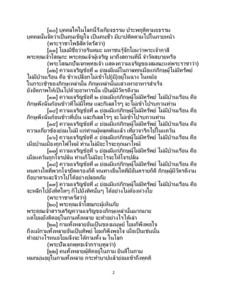 2
[๑๐] บุคคลใดในโลกนี้รังเกียจธรรม ประพฤติตามอธรรม
บุคคลนั้นจัดว่าเป็นคนเข็ญใจ เป็นคนชั่ว มีบาปติดตามไปในภายหน้า
(พระราชาโพธิสัตว์ตรัสว่า)
[๑๑] โยมมีชื่อว่าอรินทมะ มหาชนรู้จักโยมว่าพระเจ้ากาสี
พระคุณเจ้าโสณกะ พระคุณเจ้าผู้เจริญ มาถึงสถานที่นี้ จาวัดสบายหรือ
(พระโสณกปัจเจกพุทธเจ้า แสดงความเจริญของสมณะแด่พระราชาว่า)
[๑๒] ความเจริญข้อที่ ๑ ย่อมมีแม้ในกาลทุกเมื่อแก่ภิกษุผู้ไม่มีทรัพย์
ไม่มีบ้านเรือน คือ ข้าวเปลือกไม่เข้าไป(มี)อยู่ในฉาง ในหม้อ
ในกระเช้าของภิกษุเหล่านั้น ภิกษุเหล่านั้นแสวงหาอาหารสาเร็จ
ยังอัตภาพให้เป็นไปด้วยอาหารนั้น เป็ นผู้มีวัตรดีงาม
[๑๓] ความเจริญข้อที่ ๒ ย่อมมีแก่ภิกษุผู้ไม่มีทรัพย์ ไม่มีบ้านเรือน คือ
ภิกษุพึงฉันก้อนข้าวที่ไม่มีโทษ และกิเลสไรๆ จะไม่เข้าไปรบกวนท่าน
[๑๔] ความเจริญข้อที่ ๓ ย่อมมีแก่ภิกษุผู้ไม่มีทรัพย์ ไม่มีบ้านเรือน คือ
ภิกษุพึงฉันก้อนข้าวที่เย็น และกิเลสไรๆ จะไม่เข้าไปรบกวนท่าน
[๑๕] ความเจริญข้อที่ ๔ ย่อมมีแก่ภิกษุผู้ไม่มีทรัพย์ ไม่มีบ้านเรือน คือ
ความเกี่ยวข้องย่อมไม่มี แก่ท่านผู้หลุดพ้นแล้ว เที่ยวจาริกไปในแคว้น
[๑๖] ความเจริญข้อที่ ๕ ย่อมมีแก่ภิกษุผู้ไม่มีทรัพย์ ไม่มีบ้านเรือน คือ
เมื่อบ้านเมืองถูกไฟไหม้ ท่านไม่มีอะไรจะถูกเผาไหม้
[๑๗] ความเจริญข้อที่ ๖ ย่อมมีแก่ภิกษุผู้ไม่มีทรัพย์ ไม่มีบ้านเรือน คือ
เมื่อแคว้นถูกโจรปล้น ท่านก็ไม่มีอะไรจะให้โจรปล้น
[๑๘] ความเจริญข้อที่ ๗ ย่อมมีแก่ภิกษุผู้ไม่มีทรัพย์ ไม่มีบ้านเรือน คือ
หนทางใดที่พวกโจรยึดครองก็ดี หนทางอื่นใดที่มีอันตรายก็ดี ภิกษุผู้มีวัตรดีงาม
ถือบาตรและจีวรไปได้อย่างปลอดภัย
[๑๙] ความเจริญข้อที่ ๘ ย่อมมีแก่ภิกษุผู้ไม่มีทรัพย์ ไม่มีบ้านเรือน คือ
จะหลีกไปยังทิศใดๆ ก็ไปยังทิศนั้นๆ ได้อย่างไม่ต้องห่วงใย
(พระราชาตรัสว่า)
[๒๐] พระคุณเจ้าโสณกะผู้เห็นภัย
พระคุณเจ้าสรรเสริญความเจริญของภิกษุเหล่านั้นมากมาย
แต่โยมยังติดอยู่ในกามทั้งหลาย จะทาอย่างไรได้เล่า
[๒๑] กามทั้งหลายอันเป็ นของมนุษย์ โยมก็พึงพอใจ
ถึงแม้กามทั้งหลายอันเป็นทิพย์ โยมก็พึงพอใจ เมื่อเป็นเช่นนั้น
ทาอย่างไรหนอโยมจึงจะได้กามทั้ง ๒ ในโลก
(พระปัจเจกพุทธเจ้ากราบทูลว่า)
[๒๒] คนทั้งหลายผู้ติดอยู่ในกาม ยินดีในกาม
หมกมุ่นอยู่ในกามทั้งหลาย กระทาบาปแล้วย่อมเข้าถึงทุคติ
 