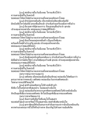 5
[๔๘] พ่อจักบวชในวันนี้แหละ ใครจะพึงรู้ได้ว่า
ความตายจักมีในวันพรุ่งนี้
ขอพ่ออย่าได้ตกไปสู่อานาจแห่งกามทั้งหลายเหมือนกาโง่เลย
[๔๙] มีรถอยู่หกหมื่นคัน เป็ นรถมีหนังเสือเหลืองหุ้มก็มี
มีหนังเสือโคร่งหุ้มก็มี ยกธงขึ้นปักแล้ว ประดับด้วยเครื่องอลังการทั้งปวง
[๕๐] มีนายสารถีผู้สวมเกราะ ถือแล่งธนูขึ้นประจา ลูกเอ๋ย
เจ้าจงดูแลรถเหล่านั้น พ่อขอมอบราชสมบัติให้เจ้า
[๕๑] พ่อจักบวชในวันนี้แหละ ใครจะพึงรู้ได้ว่า
ความตายจักมีในวันพรุ่งนี้
ขอพ่ออย่าได้ตกไปสู่อานาจแห่งกามทั้งหลายเหมือนกาโง่เลย
[๕๒] มีแม่โคนมอยู่หกหมื่นตัว เป็นแม่โคสีแดง
พร้อมทั้งโคผู้ตัวประเสริฐ ลูกเอ๋ย เจ้าจงดูแลโคเหล่านั้น
พ่อขอมอบราชสมบัติให้เจ้า
[๕๓] พ่อจักบวชในวันนี้แหละ ใครจะพึงรู้ได้ว่า
ความตายจักมีในวันพรุ่งนี้
ขอพ่ออย่าได้ตกไปสู่อานาจแห่งกามทั้งหลายเหมือนกาโง่เลย
[๕๔] มีหญิงอยู่หนึ่งหมื่นหกพันนาง ประดับด้วยเครื่องอลังการทั้งปวง
มีเสื้อผ้าอาภรณ์อันวิจิตร สวมใส่ตุ้มหูแก้วมณี ลูกเอ๋ย เจ้าจงดูแลหญิงเหล่านั้น
พ่อขอมอบราชสมบัติให้เจ้า
[๕๕] พ่อจักบวชในวันนี้แหละ ใครจะพึงรู้ได้ว่า
ความตายจักมีในวันพรุ่งนี้
ขอพ่ออย่าได้ตกไปสู่อานาจแห่งกามทั้งหลายเหมือนกาโง่เลย
(พระราชกุมารกราบทูลว่า)
[๕๖] เสด็จพ่อ เมื่อหม่อมฉันยังเป็นเด็กอยู่ หม่อมฉันได้สดับมาว่า
พระมารดาสวรรคตแล้ว เสด็จพ่อ หม่อมฉันเว้นจากเสด็จพ่อแล้ว
ไม่สามารถจะมีชีวิตอยู่ได้
[๕๗] ลูกช้างย่อมติดตามไปข้างหลังช้างป่า
ที่เที่ยวไปในซอกเขาที่เสมอบ้าง ไม่เสมอบ้างฉันใด
[๕๘] หม่อมฉันก็จะพาเอาบุตรติดตามเสด็จพ่อไปข้างหลังฉันนั้น
จักเป็นลูกที่เลี้ยงง่ายของเสด็จพ่อ จักไม่เป็นลูกที่เลี้ยงยากของเสด็จพ่อ
(พระราชาตรัสตอบว่า)
[๕๙] อันตรายพึงยึดเรือที่แล่นไปในสมุทร
ของพ่อค้าผู้แสวงหาทรัพย์ไว้ในสมุทรนั้น พ่อค้าพึงพินาศฉันใด
[๖๐] ลูกกาลีคนนี้พึงเป็ นคนกระทาอันตรายแก่เราฉันนั้นเหมือนกัน
พวกท่านจงส่งกุมารนี้ไปให้ถึงปราสาท อันเจริญไปด้วยความยินดีเถิด
 