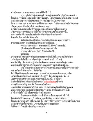 8
ท่านผู้ควรครอบครองพระราชสมบัติให้ขึ้นไป.
พระโพธิสัตว์ได้นอนคลุมศีรษะอยู่บนแผ่นศิลาอันเป็ นมงคลแล้ว
โสณกกุมารนั่งอยู่ใกล้พระโพธิสัตว์นั้นแล้ว. โสณกกุมารนั้นได้ยินเสียงดนตรี
จึงดาริว่า ผุสยรถมาถึงอรินทมกุมาร วันนี้เธอจักเป็นพระราชา
จักพระราชทานตาแหน่งเสนาบดีให้แก่เรา แต่เราไม่ต้องการด้วยอิสริยยศเลย
เมื่อพระกุมารนี้เสด็จไปแล้ว เราจักออกบวช
ดังนี้จึงได้ยืนแอบอยู่ในที่กาบังแห่งหนึ่ง ปุโรหิตเข้าไปยังอุทยาน
เห็นพระมหาสัตว์หลับอยู่ จึงได้ให้เจ้าพนักงานประโคมดนตรีขึ้น.
พระมหาสัตว์ตื่นนอนขึ้น พลิกตัวกลับหลับต่ออีกหน่อยแล้ว
จึงลุกขึ้นนั่งบนบัลลังก์ที่แผ่นศิลา.
ลาดับนั้น ท่านปุโรหิตประคองอัญชลี กราบทูลพระองค์ว่า
ข้าแต่สมมติเทพ พระราชสมบัติถึงแก่พระองค์แล.
พระมหาสัตว์ถามว่า ราชตระกูลไม่มีพระโอรสหรือ?
ปุโรหิตทูลว่า เป็ นเช่นนั้น พระพุทธเจ้าข้า.
พระมหาสัตว์ตอบรับว่า ถ้าอย่างนั้นก็ดี.
ลาดับนั้น
ประชาชนทั้งหลายก็พากันอภิเษกพระมหาสัตว์นั้นในอุทยานนั้นทีเดียว
แล้วเชิญเสด็จให้ขึ้นรถ กลับเข้าสู่พระนครด้วยบริวารใหญ่.
พระโพธิสัตว์นั้นทรงกระทาประทักษิณพระนครแล้ว เสด็จขึ้นสู่ปราสาท.
พระองค์มิได้ทรงระลึกถึงโสณกกุมาร เพราะความมีอิสริยยศใหญ่.
ฝ่ายโสณกกุมารนั้น เมื่อพระโพธิสัตว์นั้นเสด็จเข้าไปสู่พระนครแล้ว
ตนเองก็มานั่งที่แผ่นศิลา. ลาดับนั้น
ใบไม้สีเหลืองของต้นสาละหลุดร่วงจากขั้วตกลงตรงหน้าของกุมารนั้น
เขาพอได้เห็นใบไม้เหลืองนั้นแล้ว จึงคิดว่า ใบไม้นั้นหล่นลงฉันใด
แม้สรีระของเราก็จักถึงความชรา หล่นไปฉันนั้น ดังนี้แล้ว
จึงเริ่มตั้งวิปัสสนาด้วยสามัญลักษณะมีอนิจจลักษณะเป็ นต้น
บรรลุปัจเจกโพธิญาณแล้ว. ในขณะนั้นนั่นเอง
เพศคฤหัสถ์ของกุมารนั้นก็อันตรธานไป เพศบรรพชิตก็ได้ปรากฏแทน.
พระปัจเจกพุทธเจ้านั้น เมื่อเปล่งอุทานว่า บัดนี้ ภพใหม่ของเราไม่มี
ดังนี้แล้วจึงได้ไปยังเงื้อมเขาชื่อว่า นันทมูลกะ.
ฝ่ายพระมหาสัตว์ทรงระลึกถึงพระปัจเจกพุทธเจ้านั้นได้
โดยล่วงไปประมาณ ๔๐ ปี แม้จะทรงระลึกถึงพระโสณกะบ่อยๆ ว่า
โสณกะสหายของเราไปไหนหนอ ไม่ได้ข่าวที่ใครจะกล่าวว่า ข้าพเจ้าได้ยินข่าว
หรือว่าข้าพเจ้าได้พบเห็น ประทับนั่งบนพระราชบัลลังก์
ก็มีพื้นกว้างใหญ่อันประดับประดาแล้ว
 