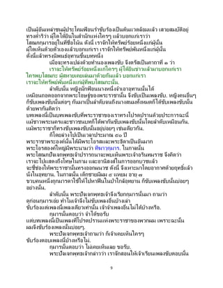 9
เป็นผู้อันเหล่าชนผู้ประโคมฟ้ อนราขับร้องเป็นต้นแวดล้อมแล้ว เสวยสมบัติอยู่
ทรงดาริว่า ผู้ใดได้ยินในสานักแห่งใครๆ แล้วบอกแก่เราว่า
โสณกกุมารอยู่ในที่ชื่อโน้น ดังนี้ เราจักให้ทรัพย์ร้อยหนึ่งแก่ผู้นั้น
ผู้ใดเห็นด้วยตัวเองแล้วบอกแก่เรา เราจักให้ทรัพย์พันหนึ่งแก่ผู้นั้น
ดังนี้แล้วทรงนิพนธ์อุทานขึ้นบทหนึ่ง
เมื่อจะทรงเปล่งด้วยทานองเพลงขับ จึงตรัสเป็นคาถาที่ ๑ ว่า
เราจะให้ทรัพย์ร้อยหนึ่งแก่ใครๆ ผู้ได้ยินข่าวแล้วมาบอกแก่เรา
ใครพบโสณกะ ผู้สหายเคยเล่นมาด้วยกันแล้ว บอกแก่เรา
เราจะให้ทรัพย์พันหนึ่งแก่ผู้ที่พบโสณกะนั้น.
ลาดับนั้น หญิงนักฟ้ อนนางหนึ่งจาเอาอุทานนั้นได้
เหมือนถอดออกจากพระโอษฐ์ของพระราชานั้น จึงขับเป็นเพลงขับ. หญิงคนอื่นๆ
ก็ขับเพลงขับนั้นต่อๆ กันมาเป็นลาดับจนถึงนางสนมทั้งหมดก็ได้ขับเพลงขับนั้น
ด้วยพากันคิดว่า
บทเพลงนี้เป็ นบทเพลงขับที่พระราชาของเราทรงโปรดปรานด้วยประการฉะนี้
แม้ชาวพระนครและชาวชนบทก็ได้พากันขับเพลงขับนั้นโดยลาดับเหมือนกัน.
แม้พระราชาก็ทรงขับเพลงขับนั้นอยู่บ่อยๆ เช่นเดียวกัน.
ก็โดยล่วงไปเป็นเวลาประมาณ ๕๐ ปี
พระราชาพระองค์นั้นได้มีพระโอรสและพระธิดาเป็นอันมาก
พระโอรสองค์ใหญ่มีพระนามว่า ทีฆาวุกุมาร. ในกาลนั้น
พระโสณกปัจเจกพุทธเจ้าปรารถนาจะพบเห็นพระเจ้าอรินทมราช จึงคิดว่า
เราจะไปแสดงถึงโทษในกาม และอานิสงส์ในการออกบวชแล้ว
จะชี้ช่องให้พระราชานั้นทรงออกผนวช ดังนี้ จึงเหาะมาโดยอากาศด้วยฤทธิ์แล้ว
นั่งในอุทยาน. ในกาลนั้น เด็กชายมีผม ๕ แหยม อายุ ๗
ขวบคนหนึ่งถูกมารดาใช้ให้ไปหาฟืนในป่าใกล้อุทยาน ก็ขับเพลงขับนั้นบ่อยๆ
อย่างนั้น.
ลาดับนั้น พระปัจเจกพุทธเจ้าจึงเรียกกุมารนั้นมา ถามว่า
ดูก่อนกุมารเอ๋ย ทาไมเจ้าจึงไม่ขับเพลงอื่นบ้างเล่า
ขับร้องแต่เพลงนี้เพลงเดียวเท่านั้น เจ้าจาเพลงอื่นไม่ได้บ้างหรือ.
กุมารนั้นตอบว่า จาได้ขอรับ
แต่บทเพลงนี้เป็ นเพลงที่โปรดปรานแห่งพระราชาของพวกผม เพราะฉะนั้น
ผมจึงขับร้องเพลงนั้นบ่อยๆ.
พระปัจเจกพุทธเจ้าถามว่า ก็เจ้าเคยเห็นใครๆ
ขับร้องตอบเพลงนี้บ้างหรือไม่.
กุมารนั้นตอบว่า ไม่เคยเห็นเลย ขอรับ.
พระปัจเจกพุทธเจ้ากล่าวว่า เราจักสอนให้เจ้าเรียนเพลงขับตอบนั้น
 