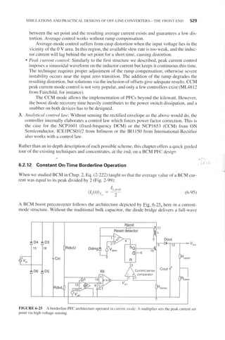 SIMULATIONS AND PRACTICAL DESIGNS OF OFF.LINE CONVERTERS-THE FRONT END 529
between the set point and the resr"rlting average current exists and guarantees a low dis-
tortion. Average control works without ramp compensation.
Average-mode control sufTers fi'om cusp distortion when the input voltage lies in the
vicinity of the 0 V area. In this region, the available slew rate is too weak, and the indr,rc-
tor cr"iruent will lag behind the set point for a short time, causing distortion.
. Peak current control: Similarly to the first structLlre we described, peak current control
imposes a sinusoidal waveform on the inductor current but keeps it continuous this time.
The technique lequires ploper adjustment of the ramp compensation; otherwise severe
instability occurs near the input zero transition. The addition of the ramp degrades the
resulting distortion, but solutions via the inclusion ofofTsets give adequate results. CCM
peak current-mode control is not very popular, and only a few controllers exist (ML48 I 2
from Failchild, fbr instance).
The CCM mode allows the implementation of PFCs beyond the kilowatt. However,
the boost diode recovery time heavily contributes to the power switch dissipation. and a
snubber on both devices has to be designed.
3. Analytical cotltrol /nw: Without sensing the rectified envelope as the above would do, the
controllel internally elaborates a control law which fbrces power factor conection. This is
the case fbr the NCPl60l (fixed-frequency DCM) or the NCPI653 (CCM) fron ON
Sen.riconductor. ICEIPCSOI/2 from Infineon or the IRI 150 from International-Rectifier
also works with a control law.
Rather than an in-depth description of each possible scheme, this chapter ofTels a quick guided
tour of the existing techniques and concentrates, at the end, on a BCM PFC design
.,t:_
6.2.12 Constant On-Time Borderline Operation - rr i --
When we stLrdied BCM in Chap.2,Eq. (2-222) tar"rght us that the average value of a BCM cur-
rent was equal to its peak divided by 2 (Fig.2-99):
(6-9s)
A BCM boost preconverter fbllows the architectule depicted by Fie.-6-25. here in u cullenr-
mode structut'e. Without the traditional bulk capacitor, the diode bridge delivers a full-wave
FIGURE 6-25 A borderline PFC architecture operated in current nrode: A multiplier sets the peak cul€ltt set
point via high-voltage sensing.
CoutCurrent sense
 comparator
7
 