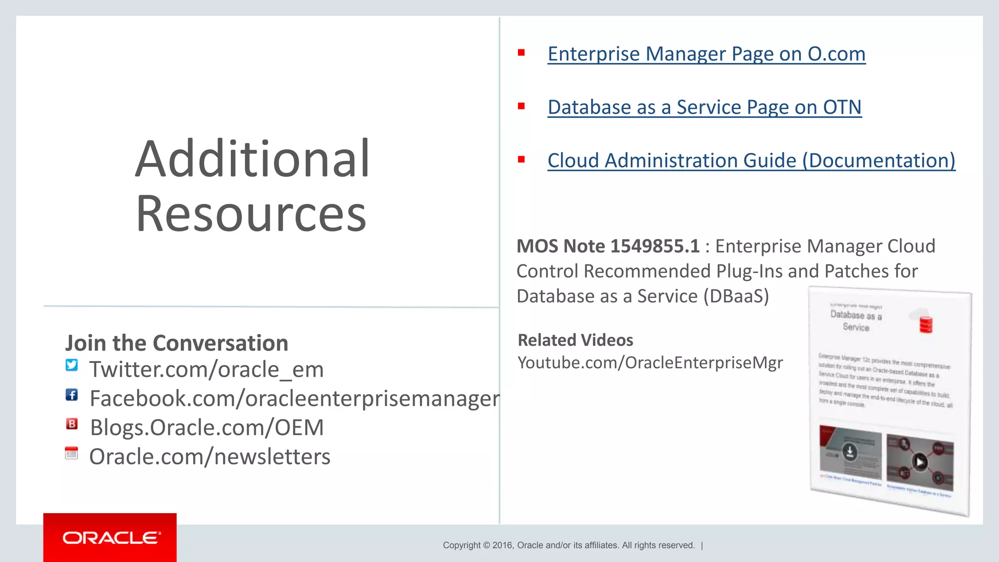 Copyright © 2016, Oracle and/or its affiliates. All rights reserved. |
Additional
Resources
Related Videos
Youtube.com/OracleEnterpriseMgr
Join the Conversation
Twitter.com/oracle_em
Oracle.com/newsletters
Facebook.com/oracleenterprisemanager
Blogs.Oracle.com/OEM
 Enterprise Manager Page on O.com
 Database as a Service Page on OTN
 Cloud Administration Guide (Documentation)
MOS Note 1549855.1 : Enterprise Manager Cloud
Control Recommended Plug-Ins and Patches for
Database as a Service (DBaaS)
 