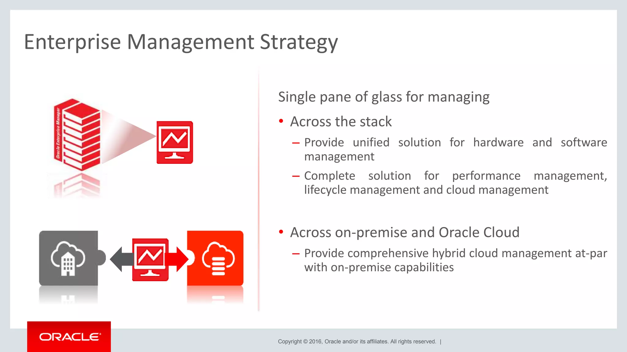 Copyright © 2016, Oracle and/or its affiliates. All rights reserved. |
Enterprise Management Strategy
Single pane of glass for managing
• Across the stack
– Provide unified solution for hardware and software
management
– Complete solution for performance management,
lifecycle management and cloud management
• Across on-premise and Oracle Cloud
– Provide comprehensive hybrid cloud management at-par
with on-premise capabilities
 