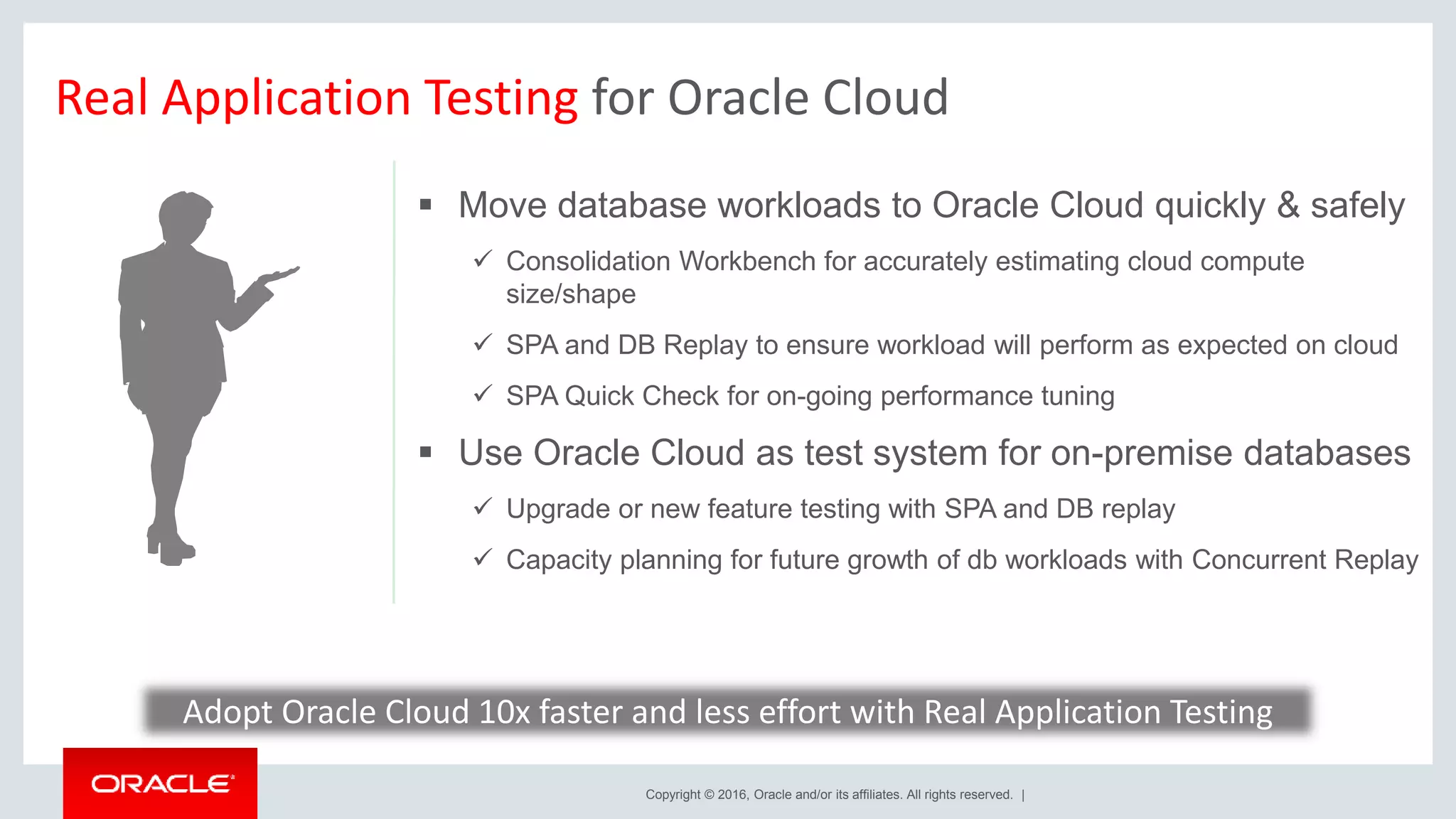 Copyright © 2016, Oracle and/or its affiliates. All rights reserved. |
Real Application Testing for Oracle Cloud
 Move database workloads to Oracle Cloud quickly & safely
 Consolidation Workbench for accurately estimating cloud compute
size/shape
 SPA and DB Replay to ensure workload will perform as expected on cloud
 SPA Quick Check for on-going performance tuning
 Use Oracle Cloud as test system for on-premise databases
 Upgrade or new feature testing with SPA and DB replay
 Capacity planning for future growth of db workloads with Concurrent Replay
Adopt Oracle Cloud 10x faster and less effort with Real Application Testing
 