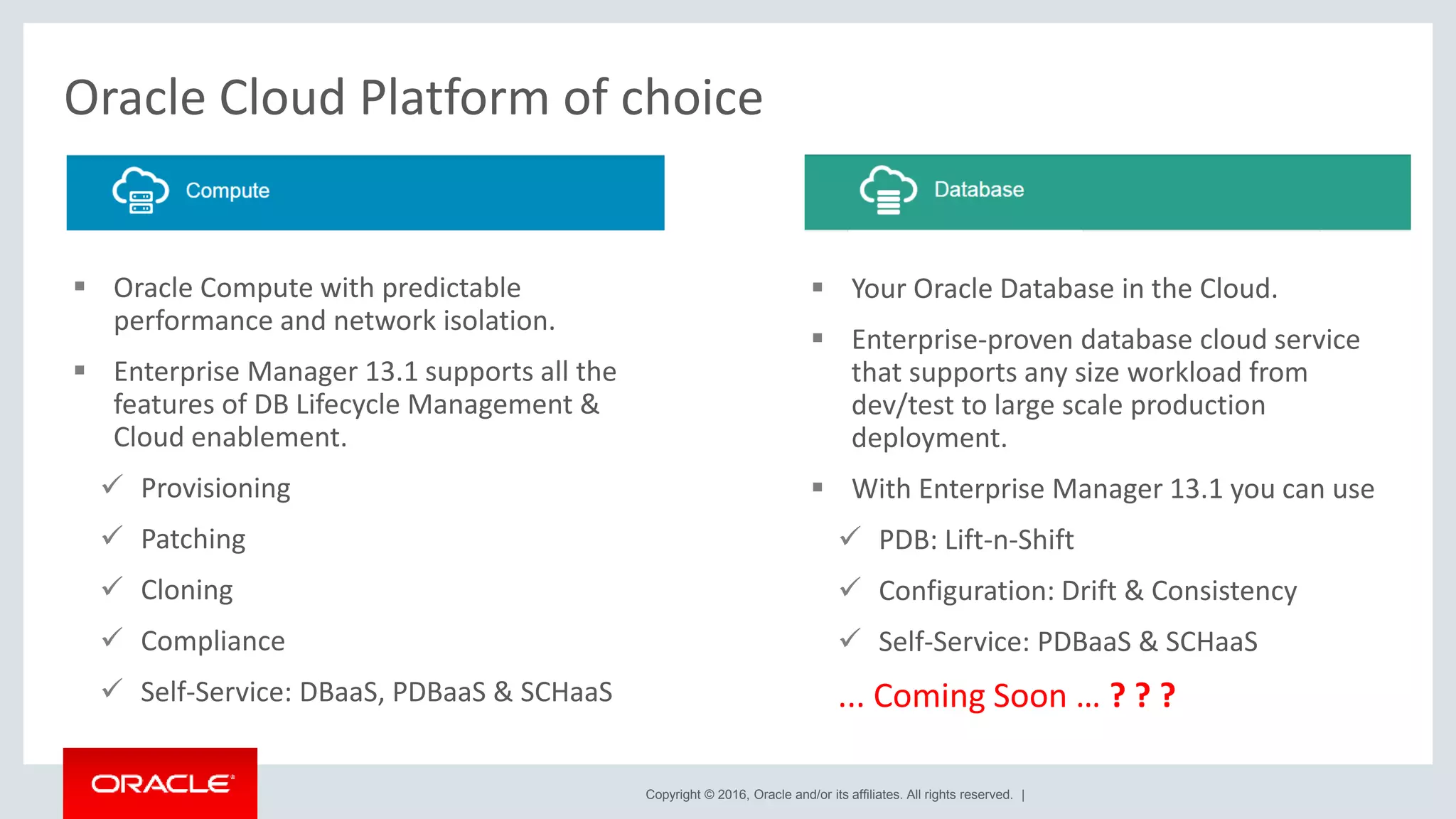 Copyright © 2016, Oracle and/or its affiliates. All rights reserved. |
Oracle Cloud Platform of choice
 Your Oracle Database in the Cloud.
 Enterprise-proven database cloud service
that supports any size workload from
dev/test to large scale production
deployment.
 With Enterprise Manager 13.1 you can use
 PDB: Lift-n-Shift
 Configuration: Drift & Consistency
 Self-Service: PDBaaS & SCHaaS
... Coming Soon … ? ? ?
 Oracle Compute with predictable
performance and network isolation.
 Enterprise Manager 13.1 supports all the
features of DB Lifecycle Management &
Cloud enablement.
 Provisioning
 Patching
 Cloning
 Compliance
 Self-Service: DBaaS, PDBaaS & SCHaaS
 