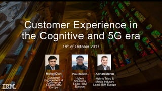 © 2 0 1 7 I B M C o r p o r a t i o n
Customer Experience in
the Cognitive and 5G era
18th of October 2017
Paul Smith
Hybris
Solutions
Lead, IBM
Europe
Mukul Dixit
Customer
Engagement &
Commerce
Leader, IBM
Europe
Adrian Marcu
Hybris Telco &
Media Industry
Lead, IBM Europe
 