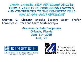 LYMPH-CARRIED SELF-PEPTIDOME DERIVES
FROM A VARIETY OF PROCESSING ENZYMES
AND CONTRIBUTES TO THE DENDRITIC CELLS
MHC II (DR1-0101) PEPTIDOME
Cristina C. Clement Aniuska Becerra Scott Shafer
Lawrence J. Stern and Laura Santambrogio
American Peptide Symposium
Orlando, Florida
June 21th 2015
L08, YI
 