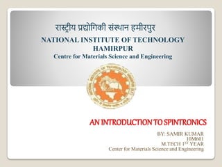 AN INTRODUCTION TO SPINTRONICS
BY: SAMIR KUMAR
10M601
M.TECH 1ST YEAR
Center for Materials Science and Engineering
NATIONAL INSTITUTE OF TECHNOLOGY
HAMIRPUR
Centre for Materials Science and Engineering
रास्ट्रीय प्रद्योगिकी संस्थान हमीरपुर
 