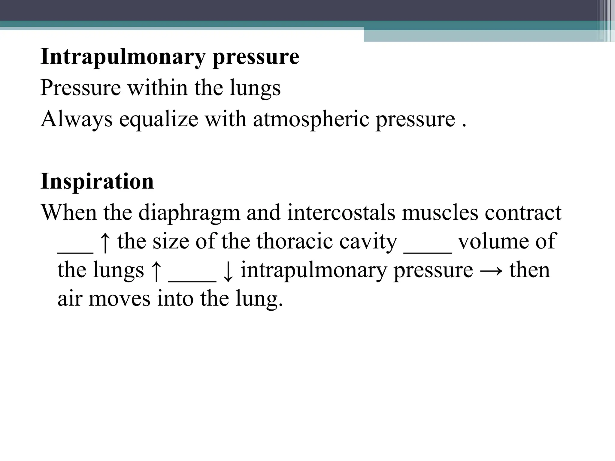 Intrapulmonary pressure
Pressure within the lungs
Always equalize with atmospheric pressure .
Inspiration
When the diaphragm and intercostals muscles contract
___ ↑ the size of the thoracic cavity ____ volume of
the lungs ↑ ____ ↓ intrapulmonary pressure → then
air moves into the lung.
 