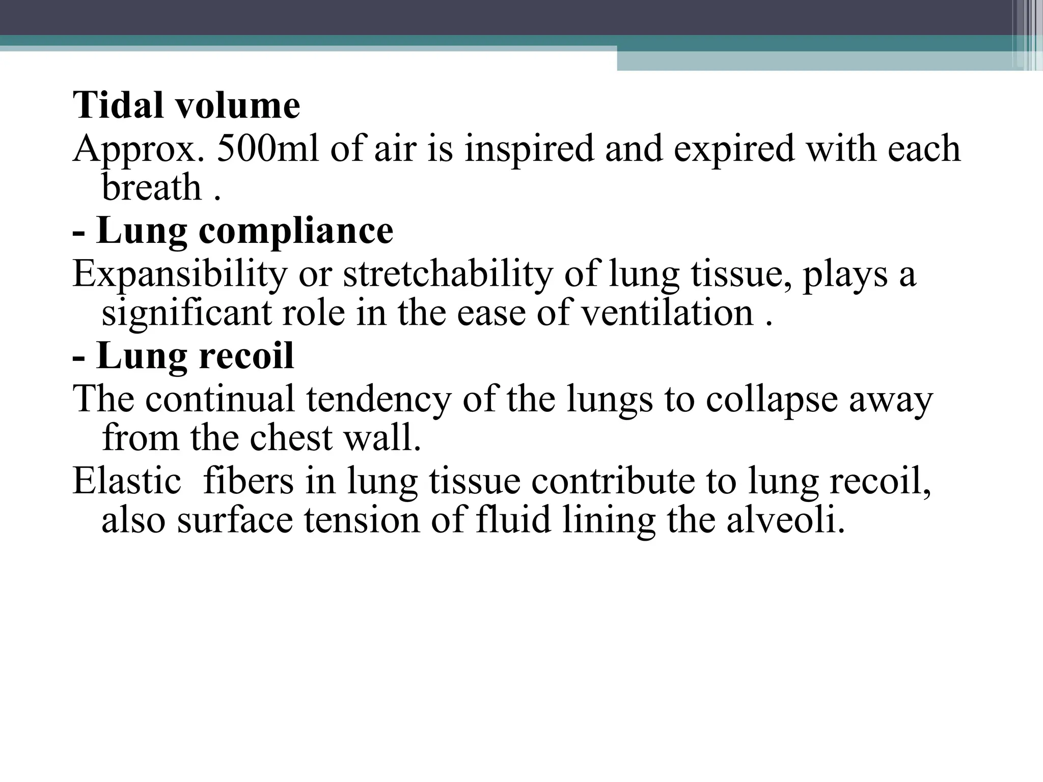 Tidal volume
Approx. 500ml of air is inspired and expired with each
breath .
- Lung compliance
Expansibility or stretchability of lung tissue, plays a
significant role in the ease of ventilation .
- Lung recoil
The continual tendency of the lungs to collapse away
from the chest wall.
Elastic fibers in lung tissue contribute to lung recoil,
also surface tension of fluid lining the alveoli.
 