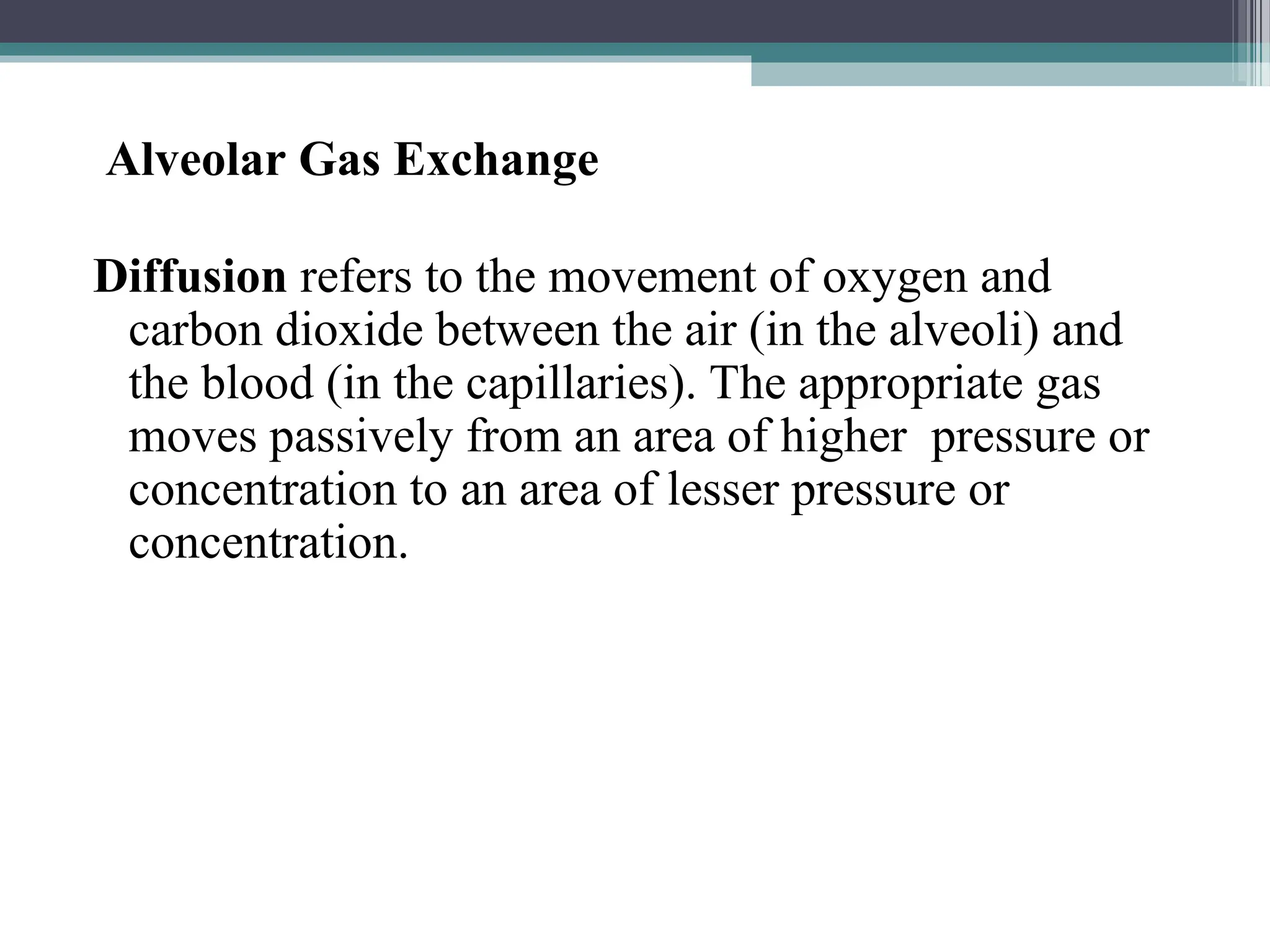 Alveolar Gas Exchange
Diffusion refers to the movement of oxygen and
carbon dioxide between the air (in the alveoli) and
the blood (in the capillaries). The appropriate gas
moves passively from an area of higher pressure or
concentration to an area of lesser pressure or
concentration.
 