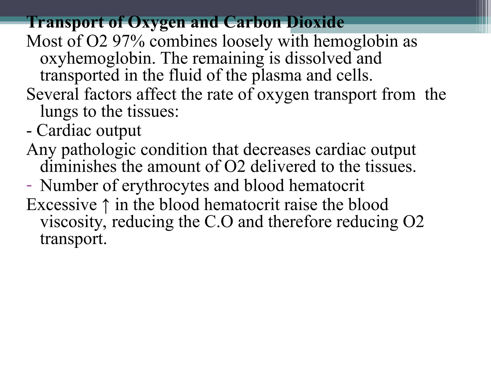 Transport of Oxygen and Carbon Dioxide
Most of O2 97% combines loosely with hemoglobin as
oxyhemoglobin. The remaining is dissolved and
transported in the fluid of the plasma and cells.
Several factors affect the rate of oxygen transport from the
lungs to the tissues:
- Cardiac output
Any pathologic condition that decreases cardiac output
diminishes the amount of O2 delivered to the tissues.
- Number of erythrocytes and blood hematocrit
Excessive ↑ in the blood hematocrit raise the blood
viscosity, reducing the C.O and therefore reducing O2
transport.
 