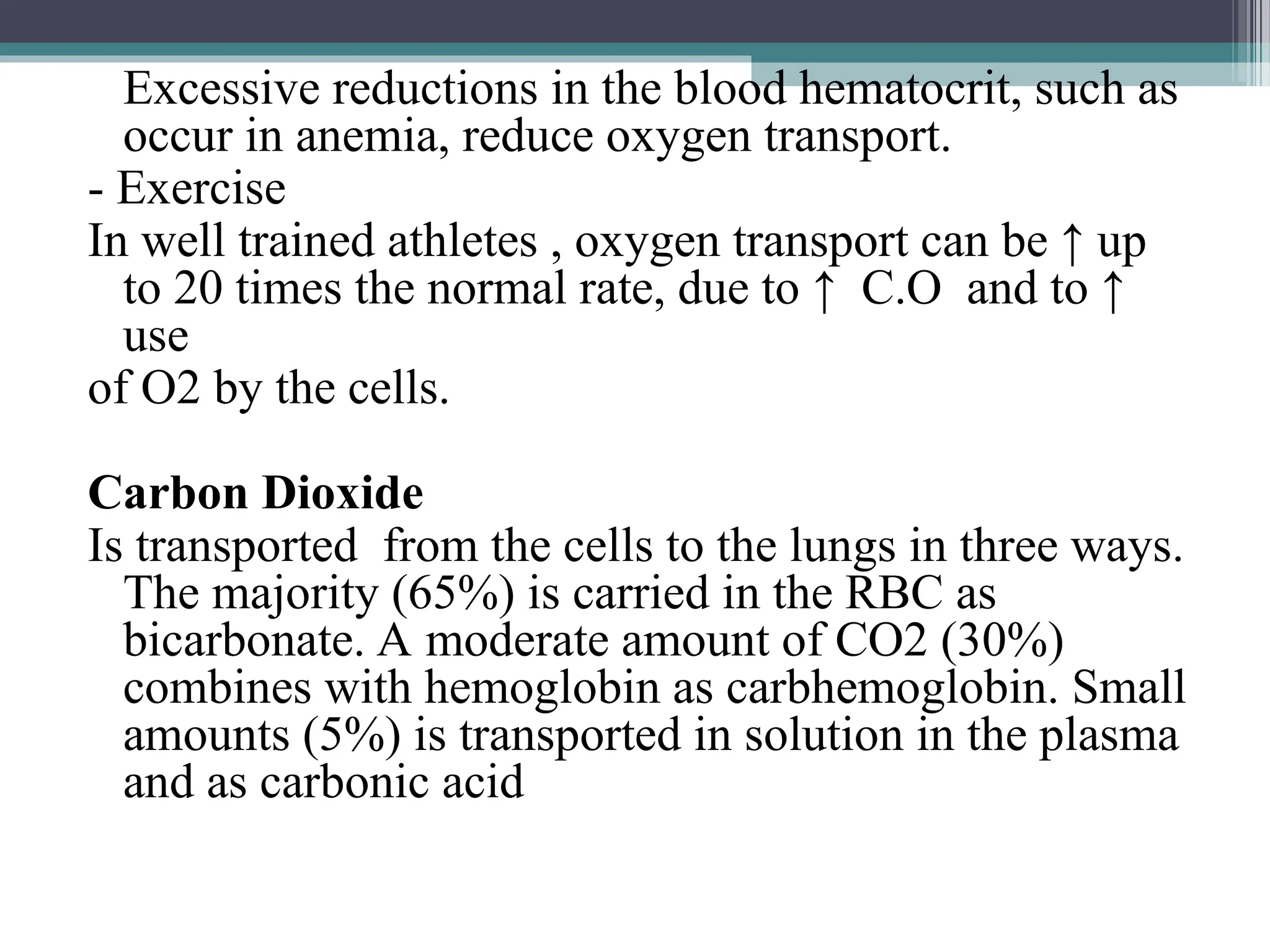 Excessive reductions in the blood hematocrit, such as
occur in anemia, reduce oxygen transport.
- Exercise
In well trained athletes , oxygen transport can be ↑ up
to 20 times the normal rate, due to ↑ C.O and to ↑
use
of O2 by the cells.
Carbon Dioxide
Is transported from the cells to the lungs in three ways.
The majority (65%) is carried in the RBC as
bicarbonate. A moderate amount of CO2 (30%)
combines with hemoglobin as carbhemoglobin. Small
amounts (5%) is transported in solution in the plasma
and as carbonic acid
 